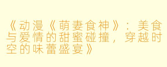 《动漫《萌妻食神》：美食与爱情的甜蜜碰撞，穿越时空的味蕾盛宴》