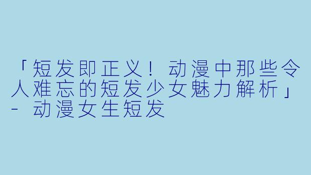 「短发即正义！动漫中那些令人难忘的短发少女魅力解析」-动漫女生短发