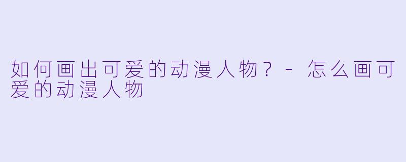 如何画出可爱的动漫人物？-怎么画可爱的动漫人物