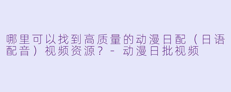 哪里可以找到高质量的动漫日配（日语配音）视频资源？-动漫日批视频