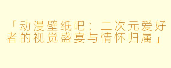 「动漫壁纸吧：二次元爱好者的视觉盛宴与情怀归属」