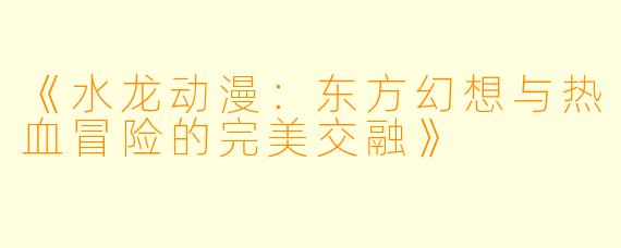 《水龙动漫：东方幻想与热血冒险的完美交融》