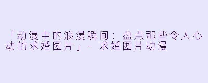 「动漫中的浪漫瞬间：盘点那些令人心动的求婚图片」-求婚图片动漫