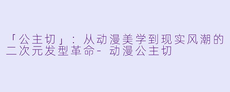 「公主切」：从动漫美学到现实风潮的二次元发型革命-动漫公主切