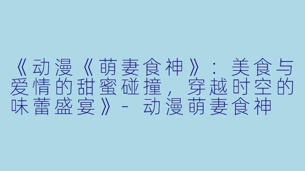 《动漫《萌妻食神》：美食与爱情的甜蜜碰撞，穿越时空的味蕾盛宴》-动漫萌妻食神