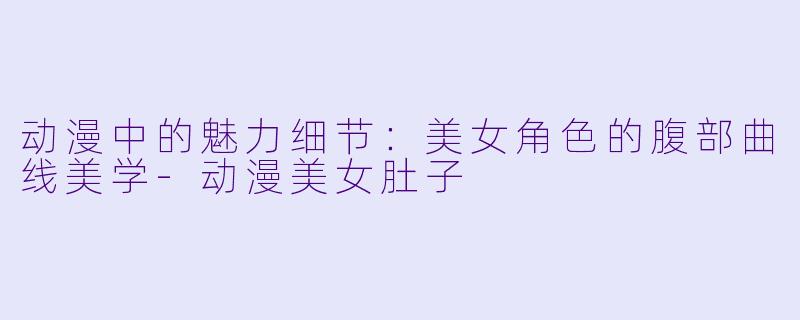 动漫中的魅力细节：美女角色的腹部曲线美学-动漫美女肚子