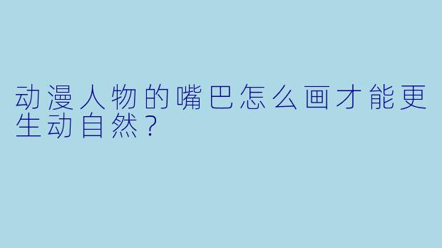 动漫人物的嘴巴怎么画才能更生动自然？