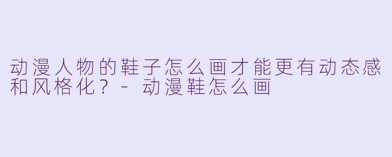 动漫人物的鞋子怎么画才能更有动态感和风格化？-动漫鞋怎么画