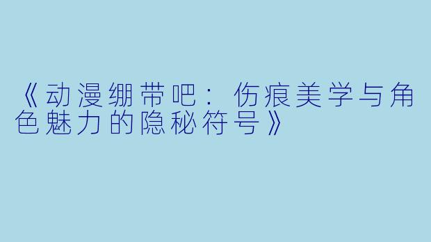 《动漫绷带吧：伤痕美学与角色魅力的隐秘符号》