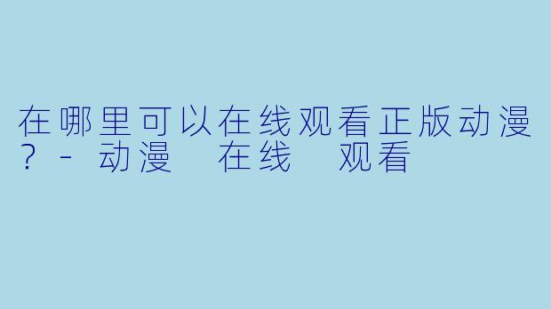 在哪里可以在线观看正版动漫？-动漫 在线 观看