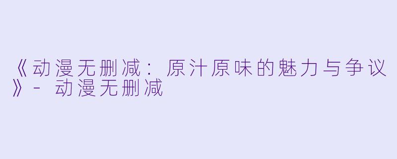 《动漫无删减：原汁原味的魅力与争议》-动漫无删减