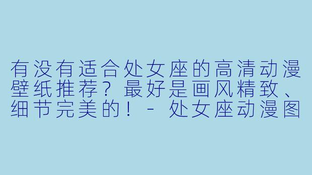 有没有适合处女座的高清动漫壁纸推荐?最好是画风精致、细节完美的!-处女座动漫图片