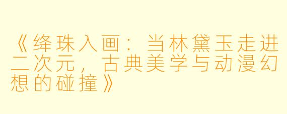 《绛珠入画：当林黛玉走进二次元，古典美学与动漫幻想的碰撞》