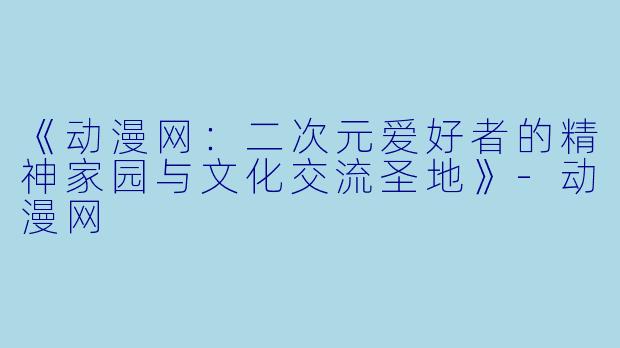 《动漫网：二次元爱好者的精神家园与文化交流圣地》-动漫网