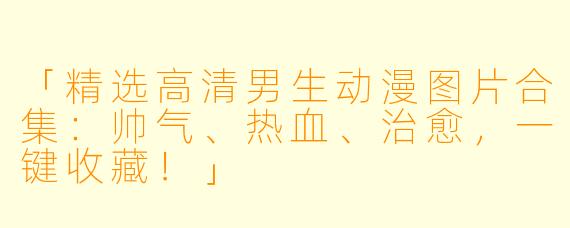 「精选高清男生动漫图片合集：帅气、热血、治愈，一键收藏！」