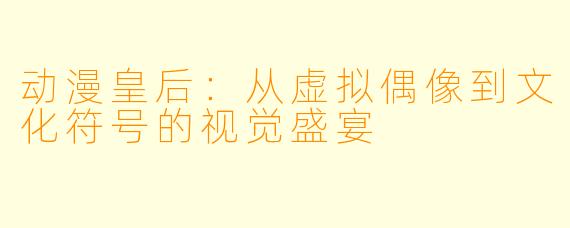 动漫皇后：从虚拟偶像到文化符号的视觉盛宴