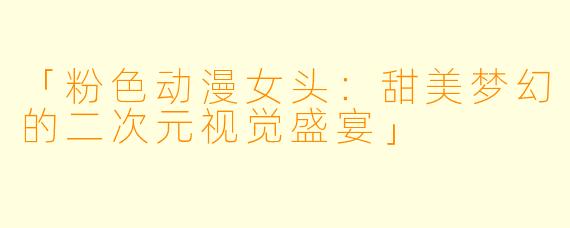 「粉色动漫女头：甜美梦幻的二次元视觉盛宴」
