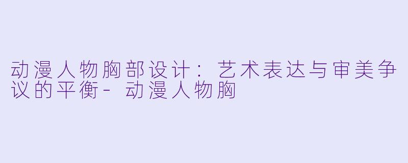 动漫人物胸部设计：艺术表达与审美争议的平衡-动漫人物胸