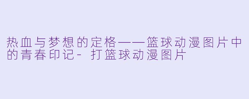 热血与梦想的定格——篮球动漫图片中的青春印记-打篮球动漫图片
