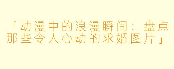 「动漫中的浪漫瞬间：盘点那些令人心动的求婚图片」