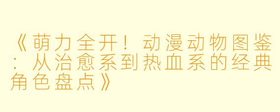 《萌力全开！动漫动物图鉴：从治愈系到热血系的经典角色盘点》