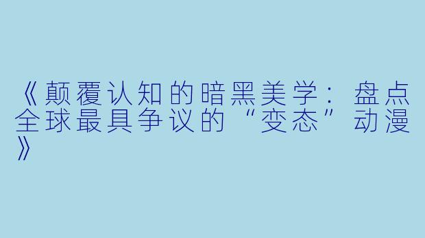 《颠覆认知的暗黑美学：盘点全球最具争议的“变态”动漫》