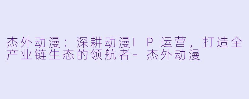 杰外动漫：深耕动漫IP运营，打造全产业链生态的领航者-杰外动漫
