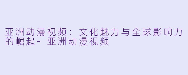 亚洲动漫视频：文化魅力与全球影响力的崛起-亚洲动漫视频