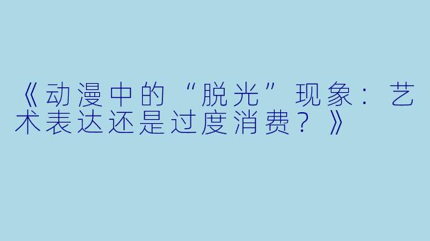 《动漫中的“脱光”现象：艺术表达还是过度消费？》