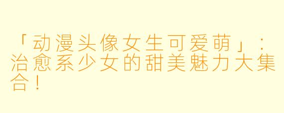 「动漫头像女生可爱萌」：治愈系少女的甜美魅力大集合！