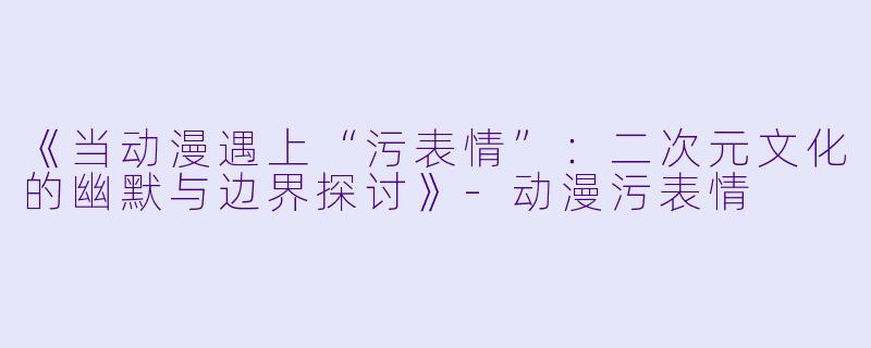 《当动漫遇上“污表情”：二次元文化的幽默与边界探讨》-动漫污表情
