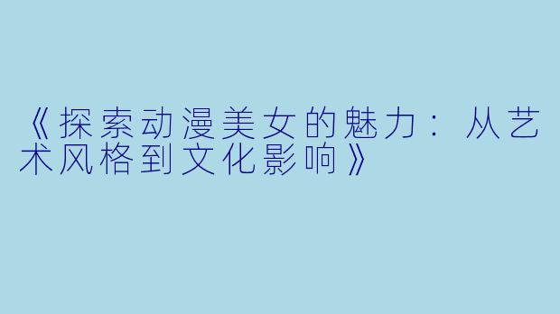 《探索动漫美女的魅力：从艺术风格到文化影响》