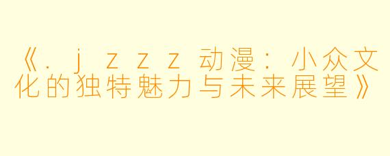 《.jzzz动漫：小众文化的独特魅力与未来展望》