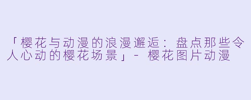 「樱花与动漫的浪漫邂逅：盘点那些令人心动的樱花场景」-樱花图片动漫
