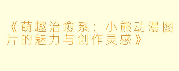 《萌趣治愈系：小熊动漫图片的魅力与创作灵感》
