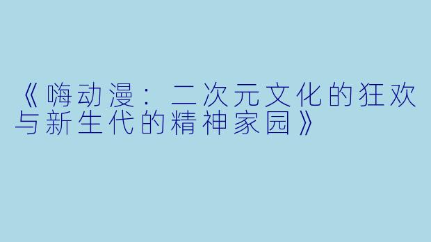 《嗨动漫：二次元文化的狂欢与新生代的精神家园》