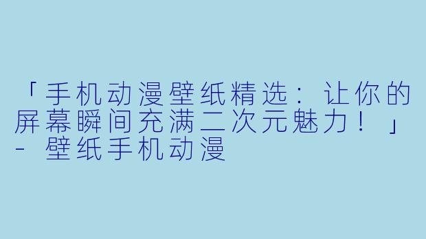 「手机动漫壁纸精选：让你的屏幕瞬间充满二次元魅力！」-壁纸手机动漫