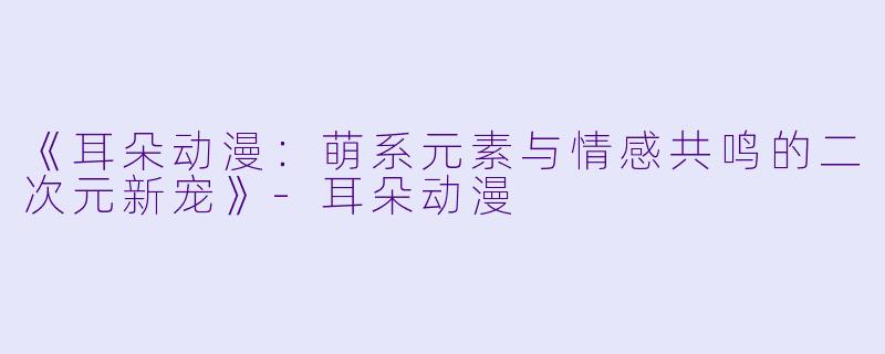 《耳朵动漫：萌系元素与情感共鸣的二次元新宠》-耳朵动漫