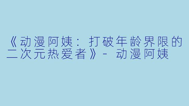 《动漫阿姨：打破年龄界限的二次元热爱者》-动漫阿姨