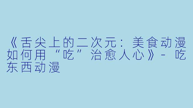《舌尖上的二次元：美食动漫如何用“吃”治愈人心》-吃东西动漫