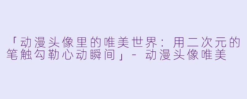 「动漫头像里的唯美世界：用二次元的笔触勾勒心动瞬间」-动漫头像唯美