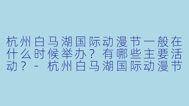 杭州白马湖国际动漫节一般在什么时候举办？有哪些主要活动？-杭州白马湖国际动漫节