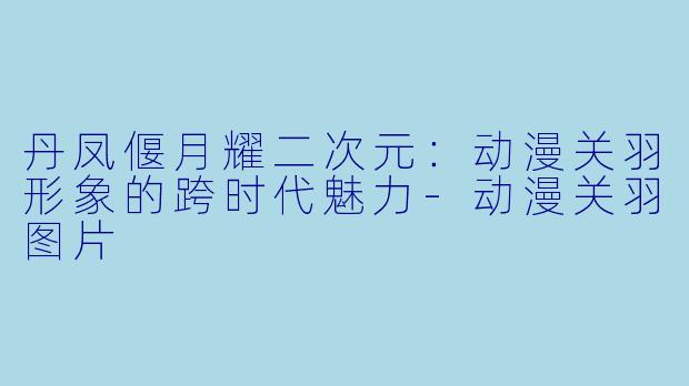 丹凤偃月耀二次元：动漫关羽形象的跨时代魅力-动漫关羽图片