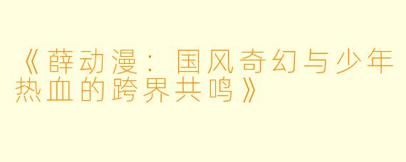 《薛动漫：国风奇幻与少年热血的跨界共鸣》
