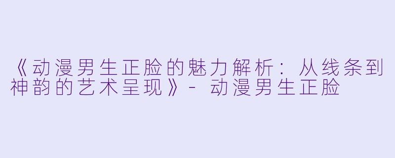 《动漫男生正脸的魅力解析：从线条到神韵的艺术呈现》-动漫男生正脸