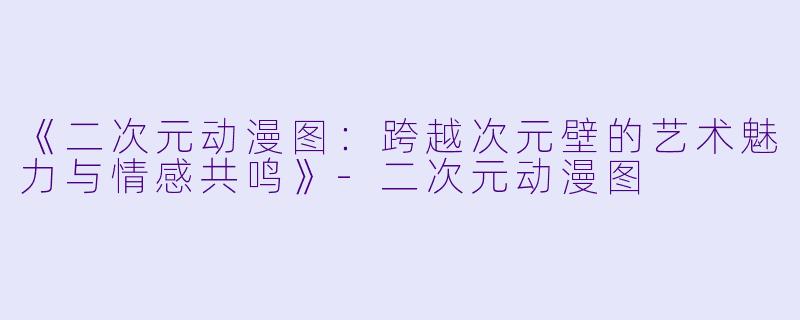 《二次元动漫图：跨越次元壁的艺术魅力与情感共鸣》-二次元动漫图