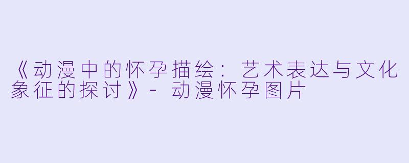 《动漫中的怀孕描绘：艺术表达与文化象征的探讨》-动漫怀孕图片