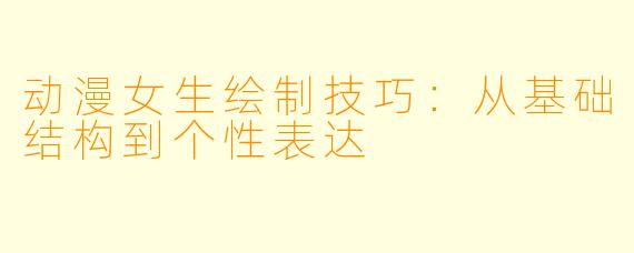 动漫女生绘制技巧：从基础结构到个性表达