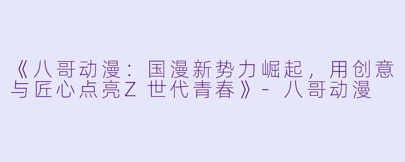 《八哥动漫：国漫新势力崛起，用创意与匠心点亮Z世代青春》-八哥动漫