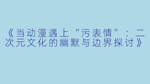 《当动漫遇上“污表情”：二次元文化的幽默与边界探讨》